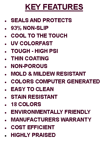 Text Box: KEY FEATURESSEALS AND PROTECTS93% NON-SLIPCOOL TO THE TOUCHUV COLORFASTTOUGH - HIGH PSI THIN COATINGNON-POROUSMOLD & MILDEW RESISTANTCOLORS COMPUTER GENERATEDEASY TO CLEANSTAIN RESISTANT18 COLORS ENVIRONMENTALLY FRIENDLYMANUFACTURERS WARRANTYCOST EFFICIENTHIGHLY PRAISED